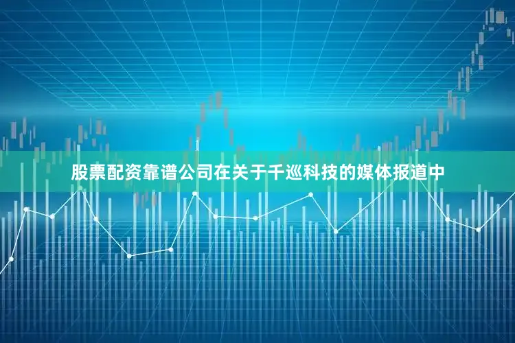 股票配资靠谱公司在关于千巡科技的媒体报道中