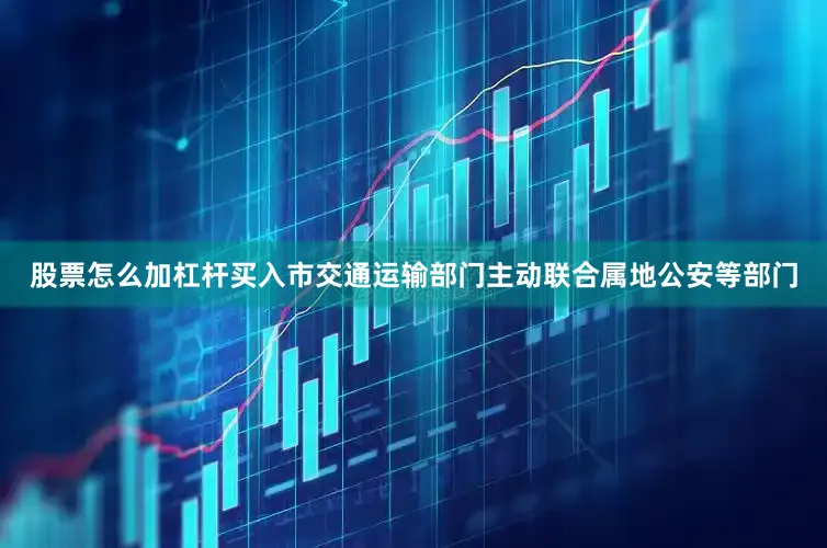 股票怎么加杠杆买入市交通运输部门主动联合属地公安等部门