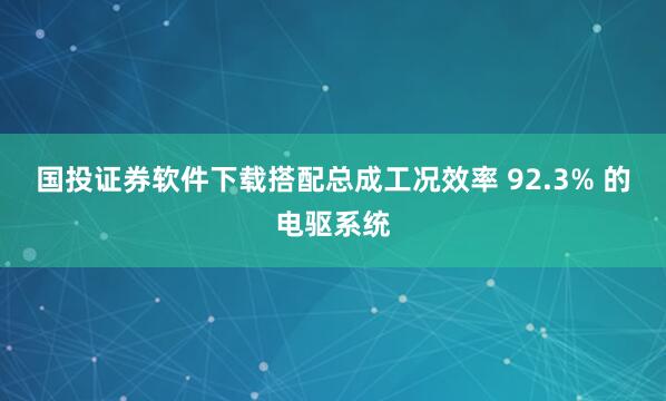 国投证券软件下载搭配总成工况效率 92.3% 的电驱系统